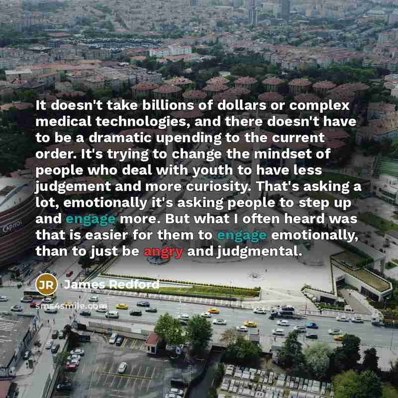 “It doesn't take billions of dollars or complex medical technologies, and there doesn't have to be a dramatic upending to the current order. It's trying to change the mindset of people who deal with youth to have less judgement and more curiosity. That's asking a lot, emotionally it's asking people…” quote by James Redford