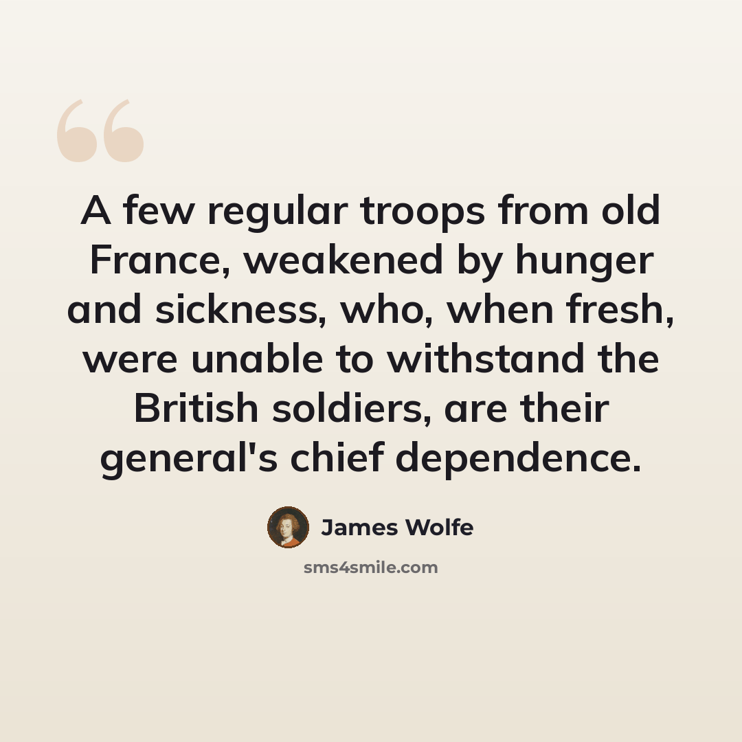 “A few regular troops from old France, weakened by hunger and sickness, who, when fresh, were unable to withstand the British soldiers, are their general's chief dependence.” quote by James Wolfe