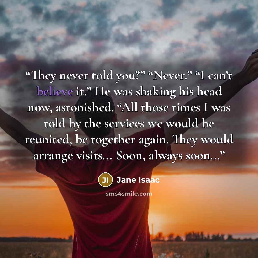 “They never told you?” “Never.” “I can’t believe it.” He was shaking his head now, astonished. “All those times I was told by the services we would be reunited, be together again. They would arrange visits... Soon, always soon...” quote by Jane Isaac