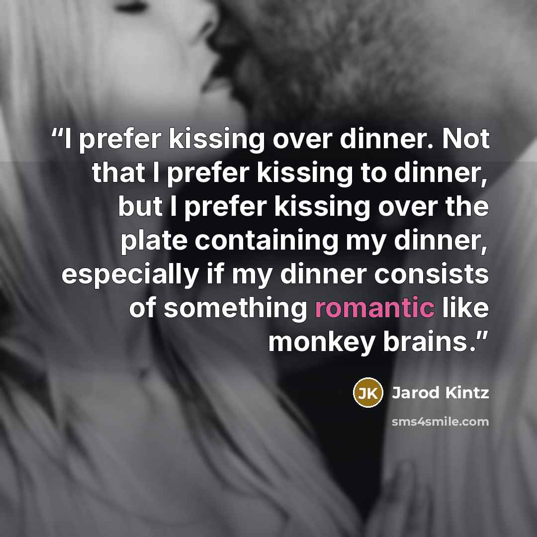 “I prefer kissing over dinner. Not that I prefer kissing to dinner, but I prefer kissing over the plate containing my dinner, especially if my dinner consists of something romantic like monkey brains.” quote by Jarod Kintz