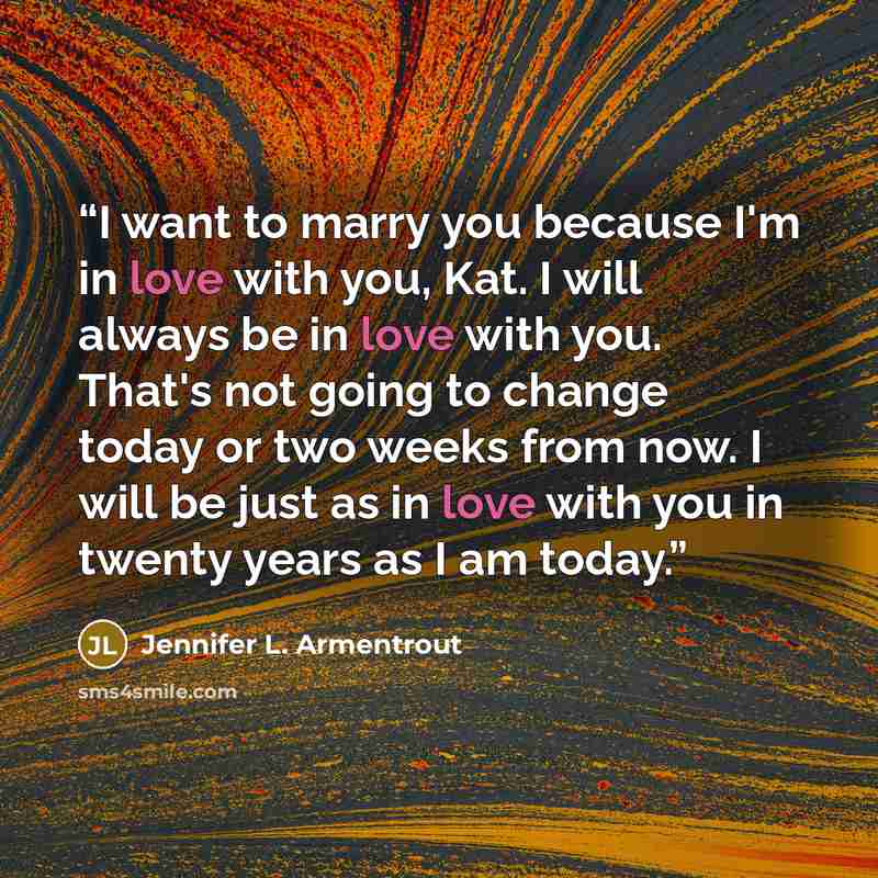 “I want to marry you because I'm in love with you, Kat. I will always be in love with you. That's not going to change today or two weeks from now. I will be just as in love with you in twenty years as I am today.” quote by Jennifer L. Armentrout
