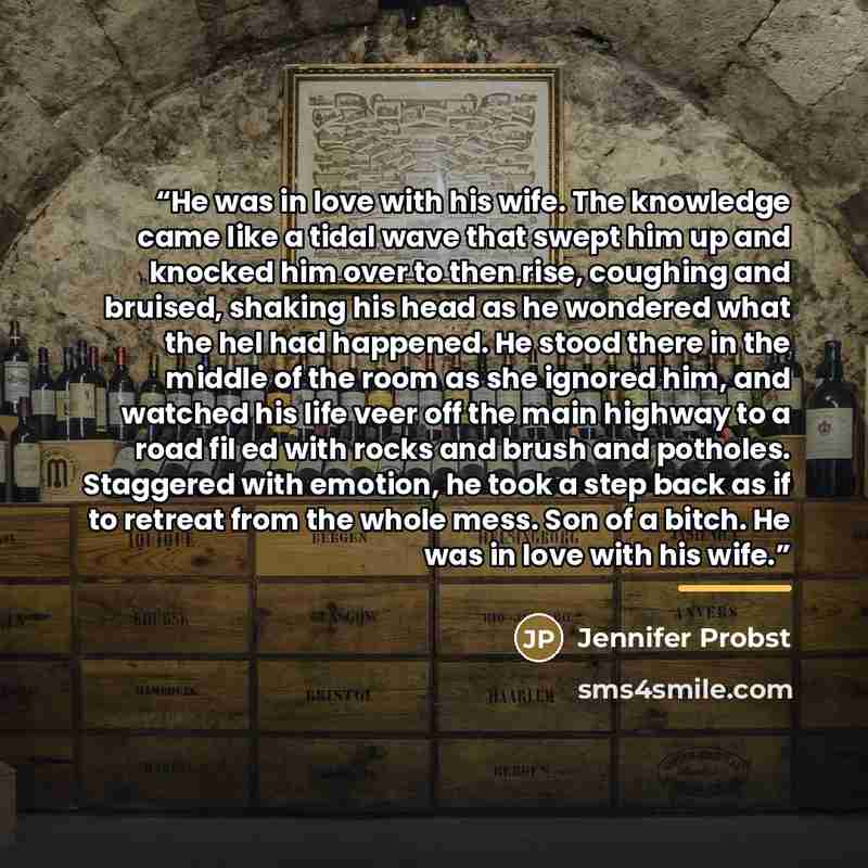 “He was in love with his wife. The knowledge came like a tidal wave that swept him up and knocked him over to then rise, coughing and bruised, shaking his head as he wondered what the hel had happened. He stood there in the middle of the room as she ignored him, and watched his life veer off the…” quote by Jennifer Probst