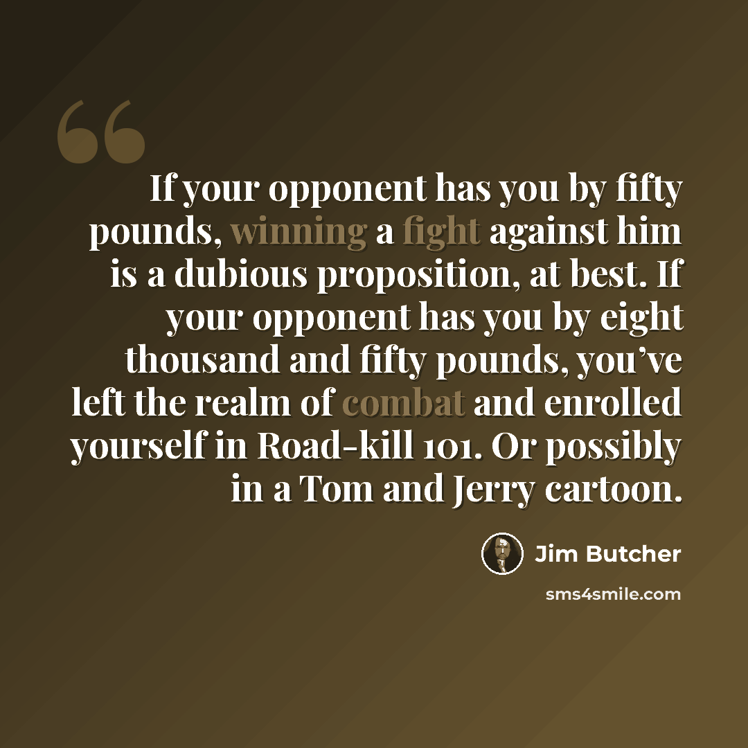 “If your opponent has you by fifty pounds, winning a fight against him is a dubious proposition, at best. If your opponent has you by eight thousand and fifty pounds, you’ve left the realm of combat and enrolled yourself in Road-kill 101. Or possibly in a Tom and Jerry cartoon.” quote by Jim Butcher
