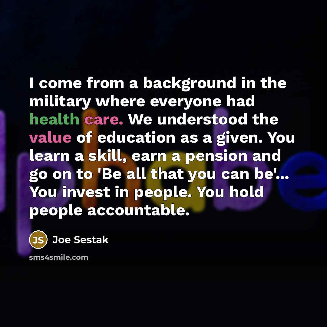 “I come from a background in the military where everyone had health care. We understood the value of education as a given. You learn a skill, earn a pension and go on to 'Be all that you can be'... You invest in people. You hold people accountable.” quote by Joe Sestak