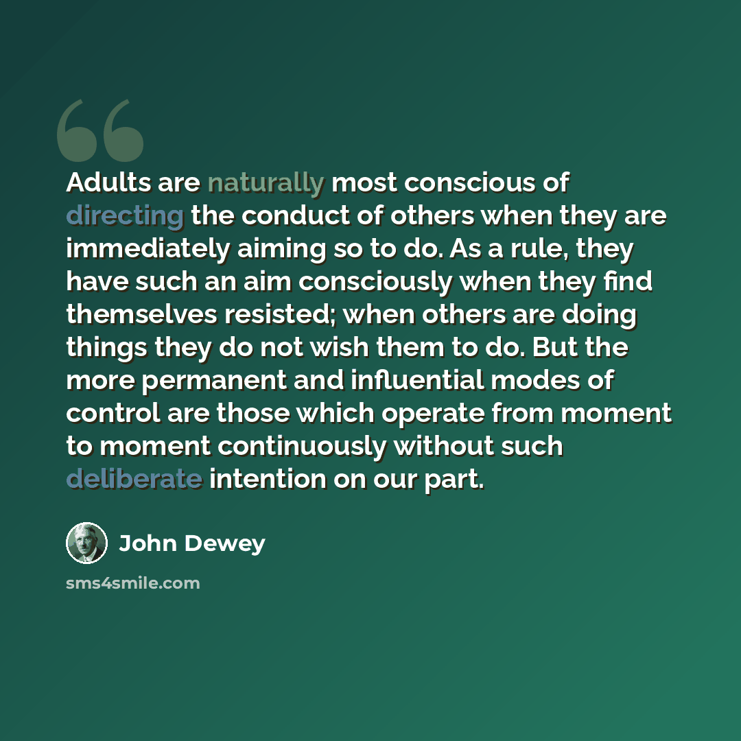 “Adults are naturally most conscious of directing the conduct of others when they are immediately aiming so to do. As a rule, they have such an aim consciously when they find themselves resisted; when others are doing things they do not wish them to do. But the more permanent and influential modes…” quote by John Dewey