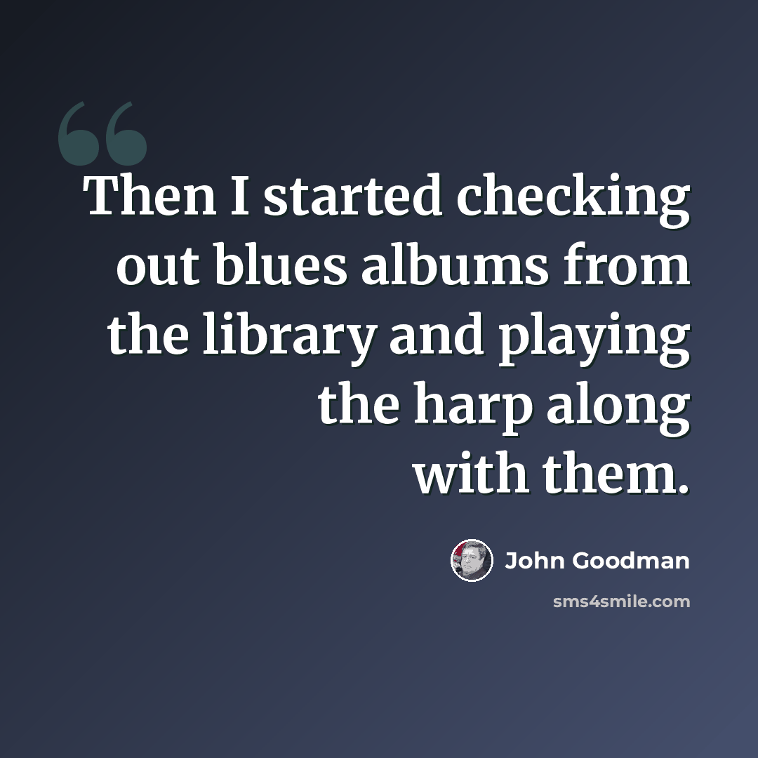 “Then I started checking out blues albums from the library and playing the harp along with them.” quote by John Goodman