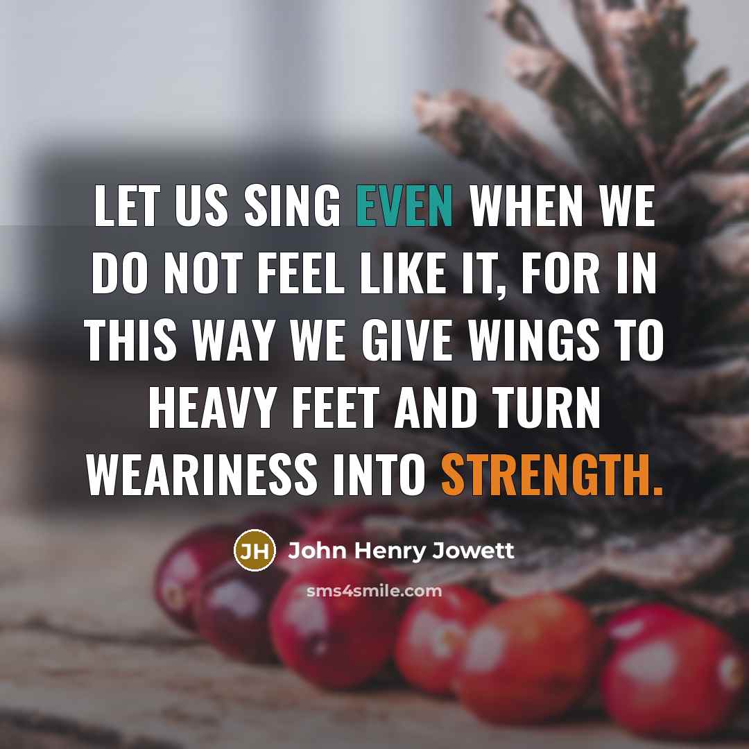 “Let us sing even when we do not feel like it, for in this way we give wings to heavy feet and turn weariness into strength.” quote by John Henry Jowett