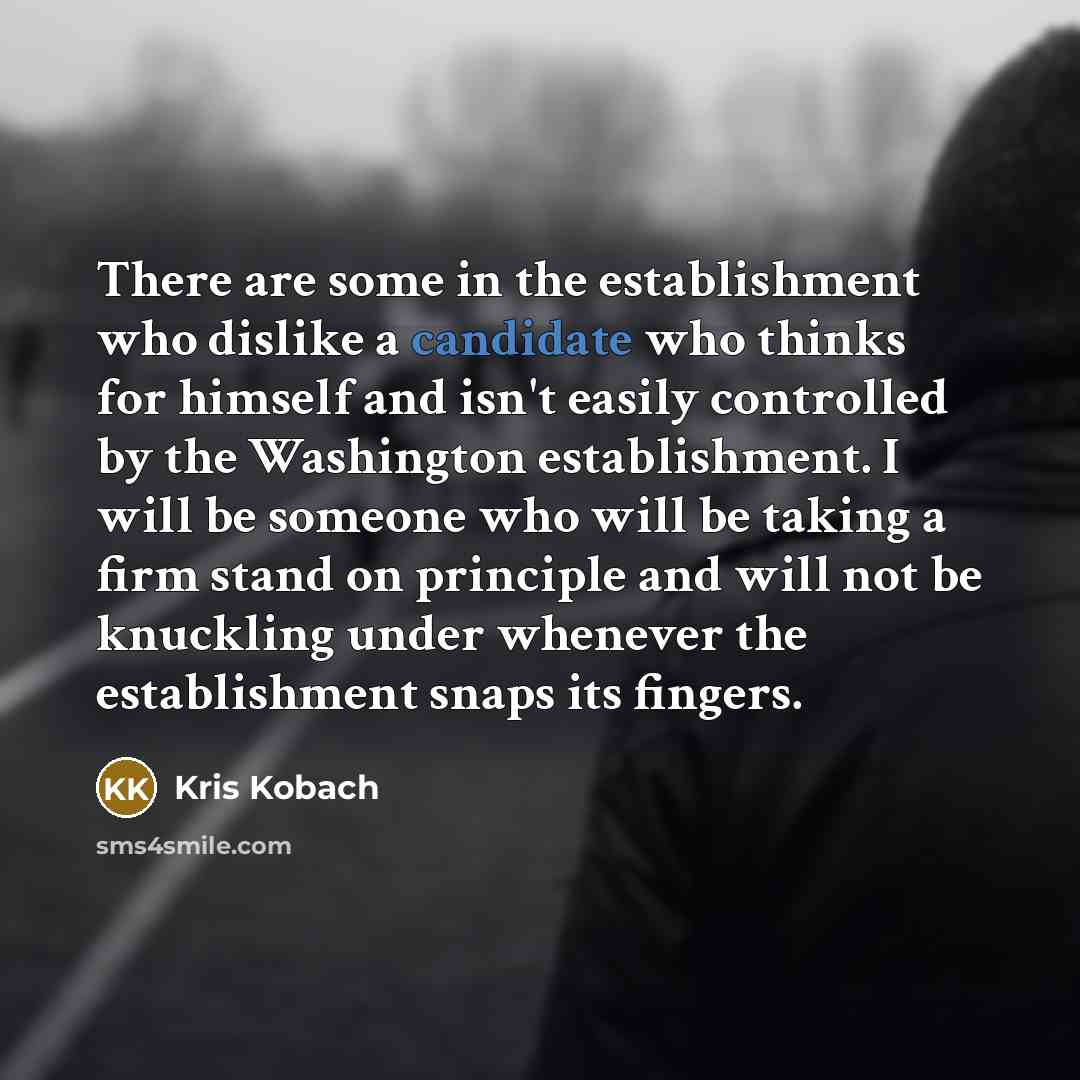 “There are some in the establishment who dislike a candidate who thinks for himself and isn't easily controlled by the Washington establishment. I will be someone who will be taking a firm stand on principle and will not be knuckling under whenever the establishment snaps its fingers.” quote by Kris Kobach