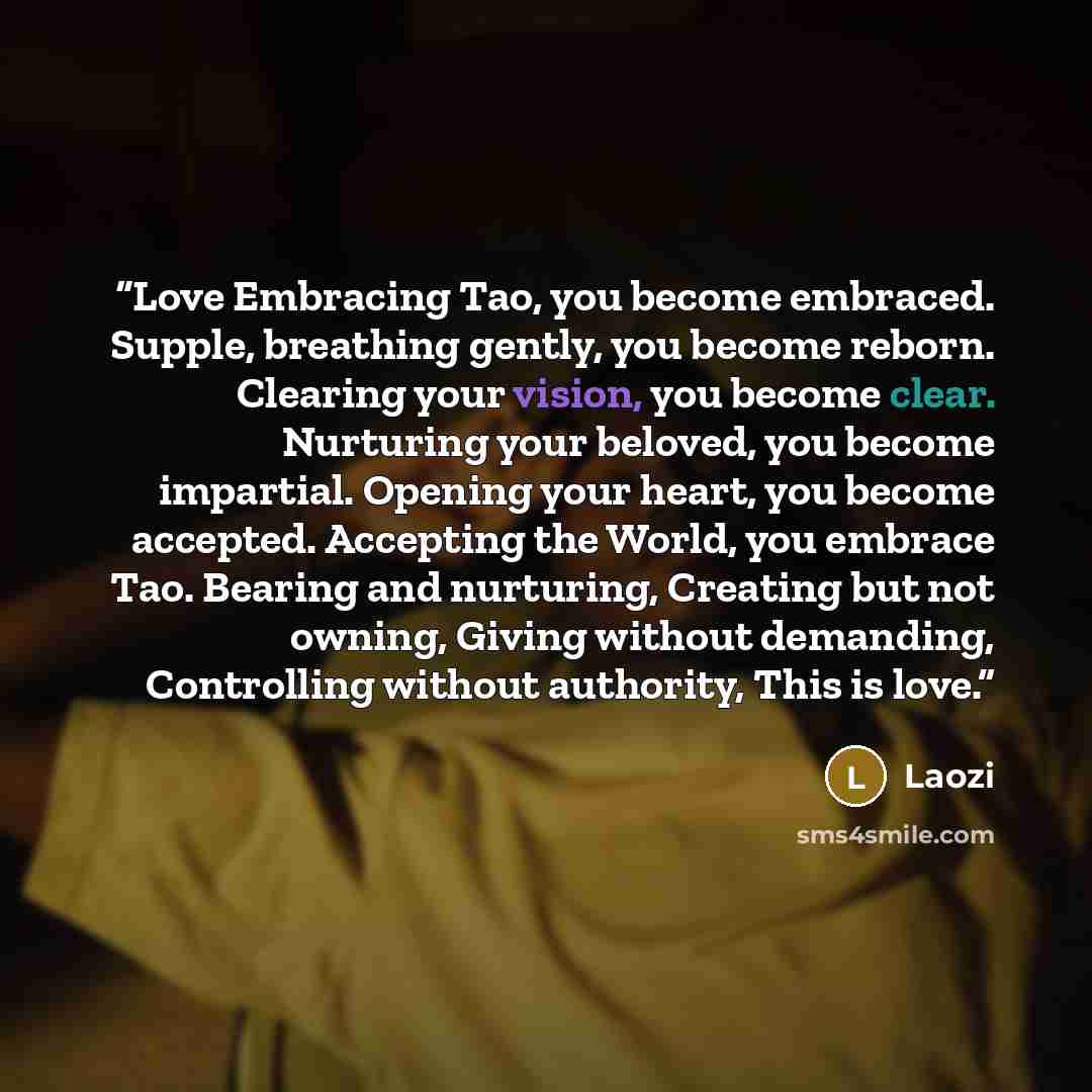 “Love Embracing Tao, you become embraced. Supple, breathing gently, you become reborn. Clearing your vision, you become clear. Nurturing your beloved, you become impartial. Opening your heart, you become accepted. Accepting the World, you embrace Tao. Bearing and nurturing, Creating but not owning…” quote by Laozi