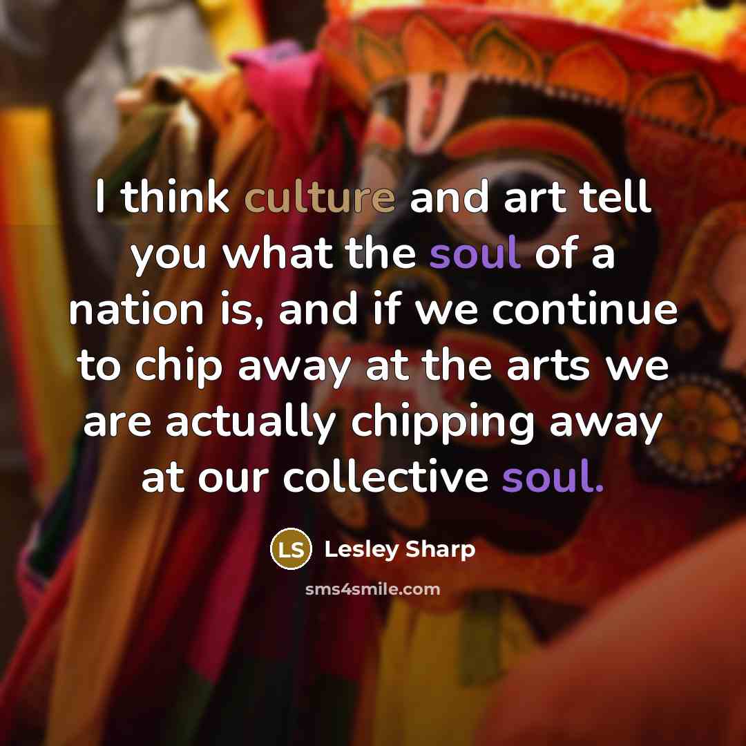 “I think culture and art tell you what the soul of a nation is, and if we continue to chip away at the arts we are actually chipping away at our collective soul.” quote by Lesley Sharp