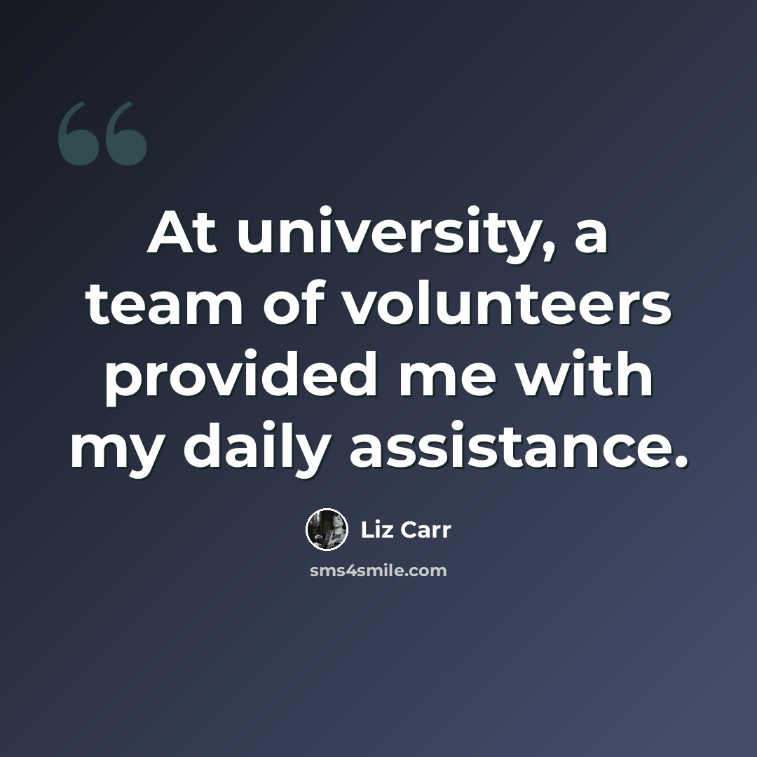 “At university, a team of volunteers provided me with my daily assistance.” quote by Liz Carr
