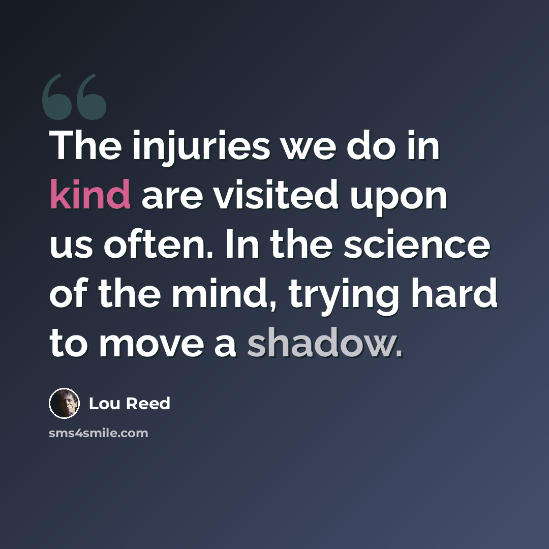 “The injuries we do in kind are visited upon us often. In the science of the mind, trying hard to move a shadow.” quote by Lou Reed