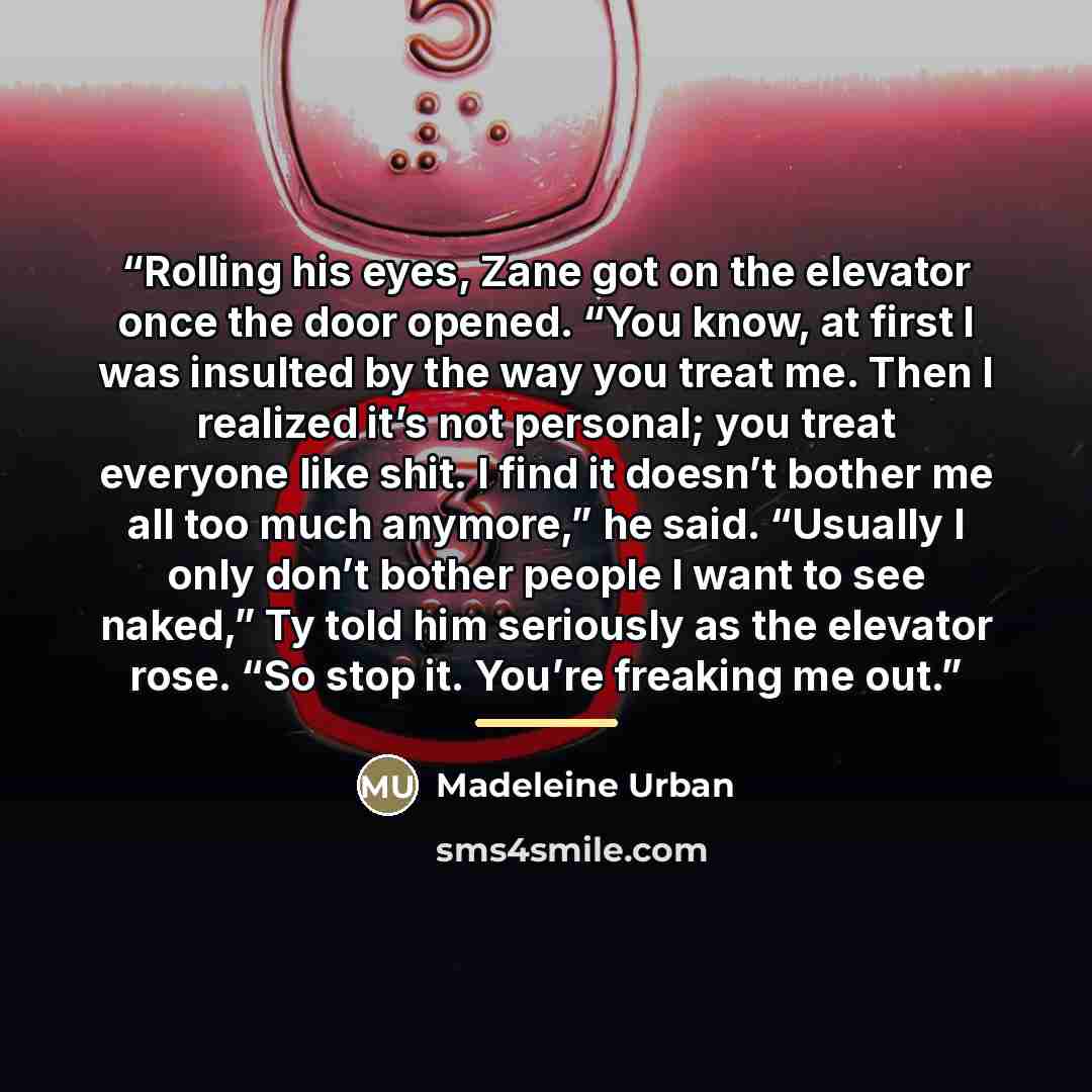 “Rolling his eyes, Zane got on the elevator once the door opened. “You know, at first I was insulted by the way you treat me. Then I realized it’s not personal; you treat everyone like shit. I find it doesn’t bother me all too much anymore,” he said. “Usually I only don’t bother people I want to…” quote by Madeleine Urban