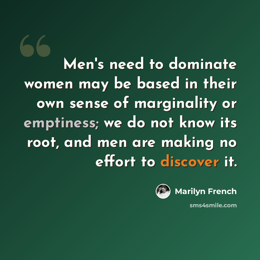 “Men's need to dominate women may be based in their own sense of marginality or emptiness; we do not know its root, and men are making no effort to discover it.” quote by Marilyn French