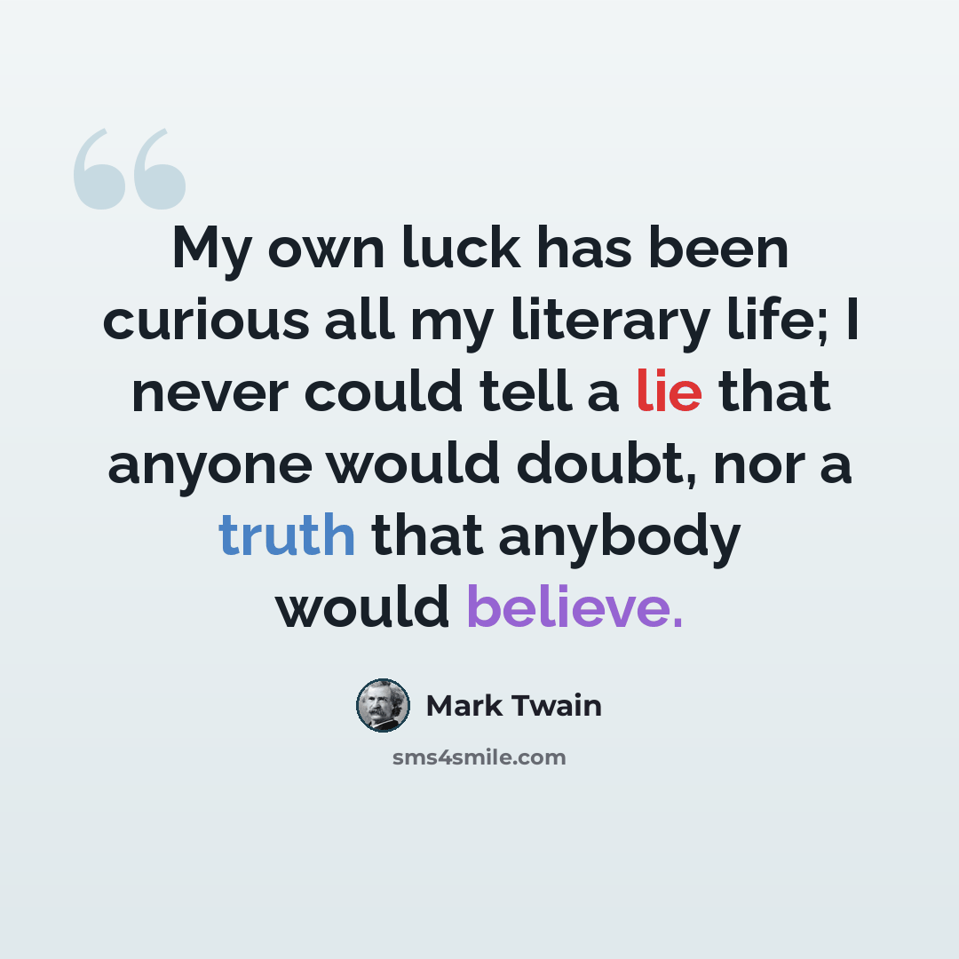 “My own luck has been curious all my literary life; I never could tell a lie that anyone would doubt, nor a truth that anybody would believe.” quote by Mark Twain
