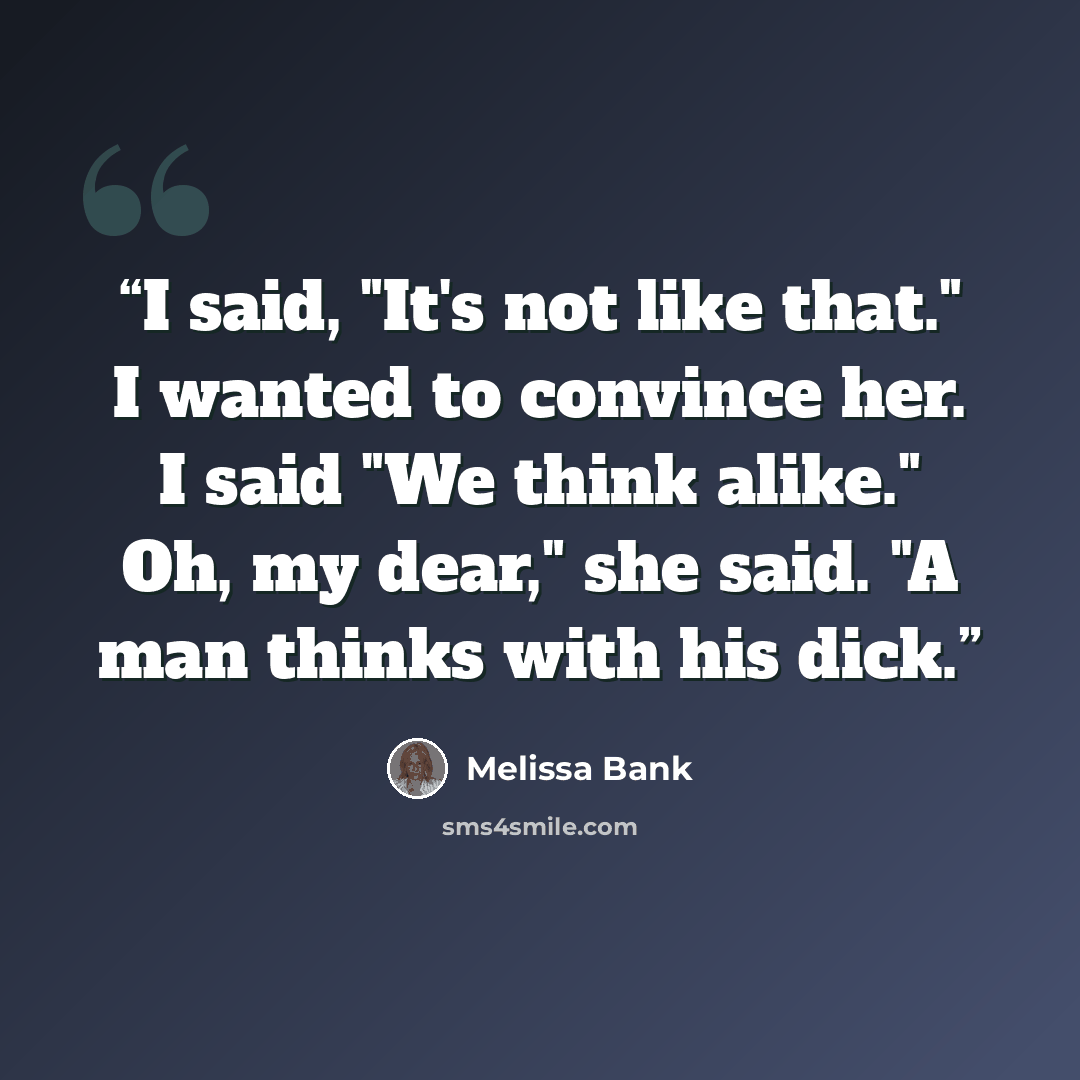 “I said, "It's not like that." I wanted to convince her. I said "We think alike." Oh, my dear," she said. "A man thinks with his dick.” quote by Melissa Bank