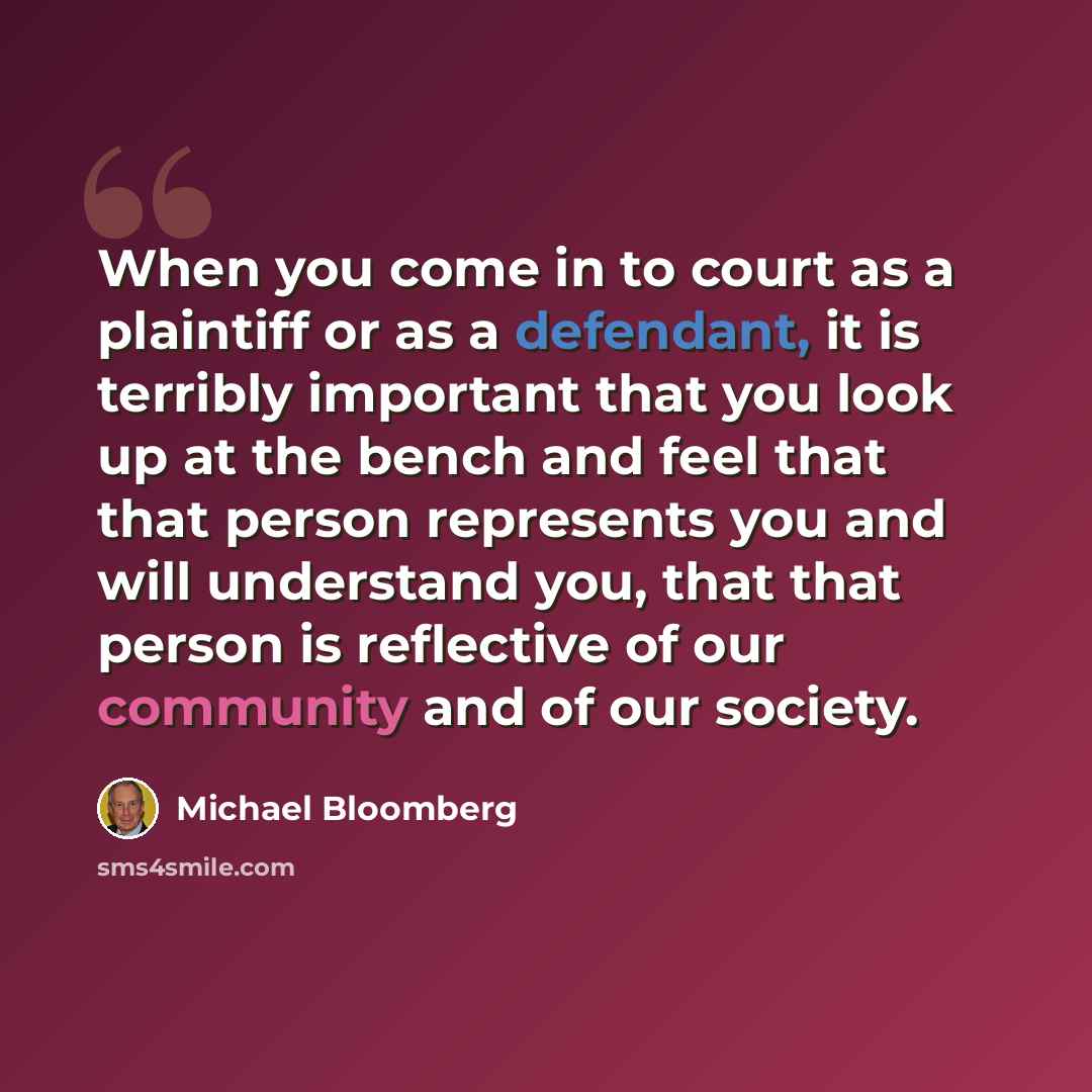 “When you come in to court as a plaintiff or as a defendant, it is terribly important that you look up at the bench and feel that that person represents you and will understand you, that that person is reflective of our community and of our society.” quote by Michael Bloomberg