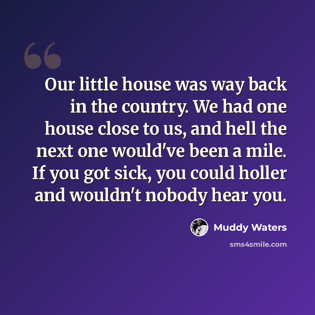 “Our little house was way back in the country. We had one house close to us, and hell the next one would've been a mile. If you got sick, you could holler and wouldn't nobody hear you.” quote by Muddy Waters