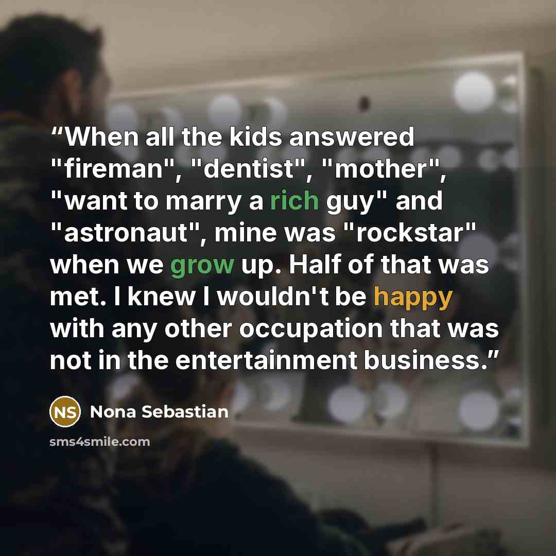 “When all the kids answered "fireman", "dentist", "mother", "want to marry a rich guy" and "astronaut", mine was "rockstar" when we grow up. Half of that was met. I knew I wouldn't be happy with any other occupation that was not in the entertainment business.” quote by Nona Sebastian