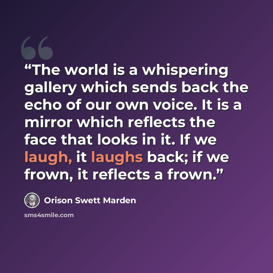 “The world is a whispering gallery which sends back the echo of our own voice. It is a mirror which reflects the face that looks in it. If we laugh, it laughs back; if we frown, it reflects a frown.” quote by Orison Swett Marden
