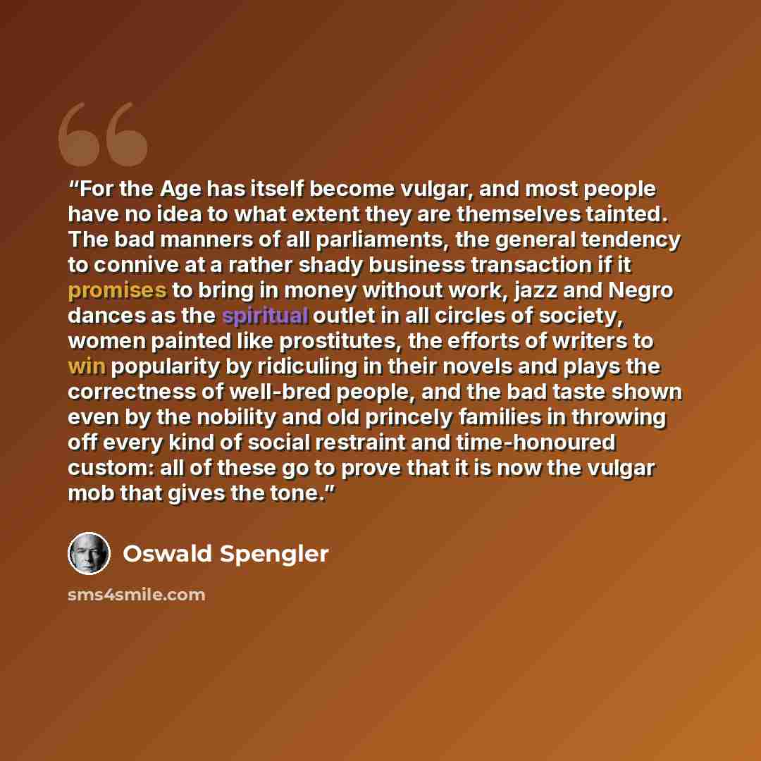 “For the Age has itself become vulgar, and most people have no idea to what extent they are themselves tainted. The bad manners of all parliaments, the general tendency to connive at a rather shady business transaction if it promises to bring in money without work, jazz and Negro dances as the…” quote by Oswald Spengler