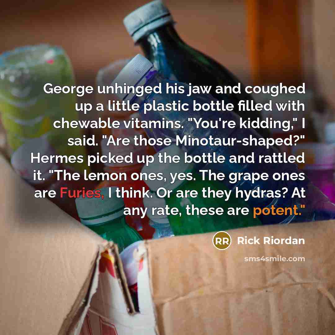 “George unhinged his jaw and coughed up a little plastic bottle filled with chewable vitamins. "You're kidding," I said. "Are those Minotaur-shaped?" Hermes picked up the bottle and rattled it. "The lemon ones, yes. The grape ones are Furies, I think. Or are they hydras? At any rate, these are…” quote by Rick Riordan
