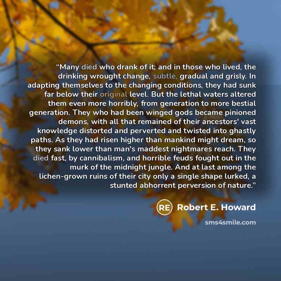 “Many died who drank of it; and in those who lived, the drinking wrought change, subtle, gradual and grisly. In adapting themselves to the changing conditions, they had sunk far below their original level. But the lethal waters altered them even more horribly, from generation to more bestial…” quote by Robert E. Howard