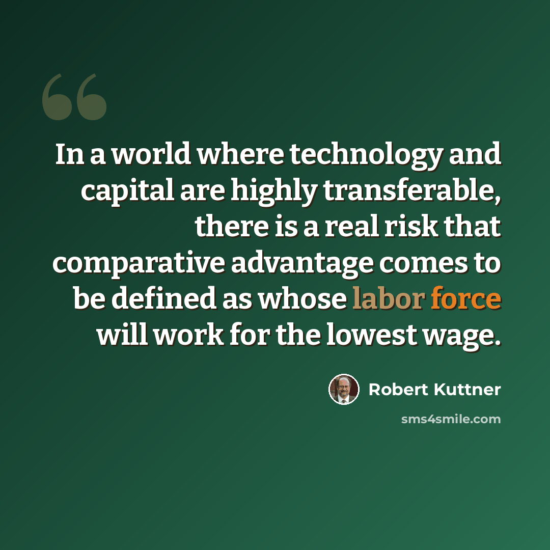 “In a world where technology and capital are highly transferable, there is a real risk that comparative advantage comes to be defined as whose labor force will work for the lowest wage.” quote by Robert Kuttner