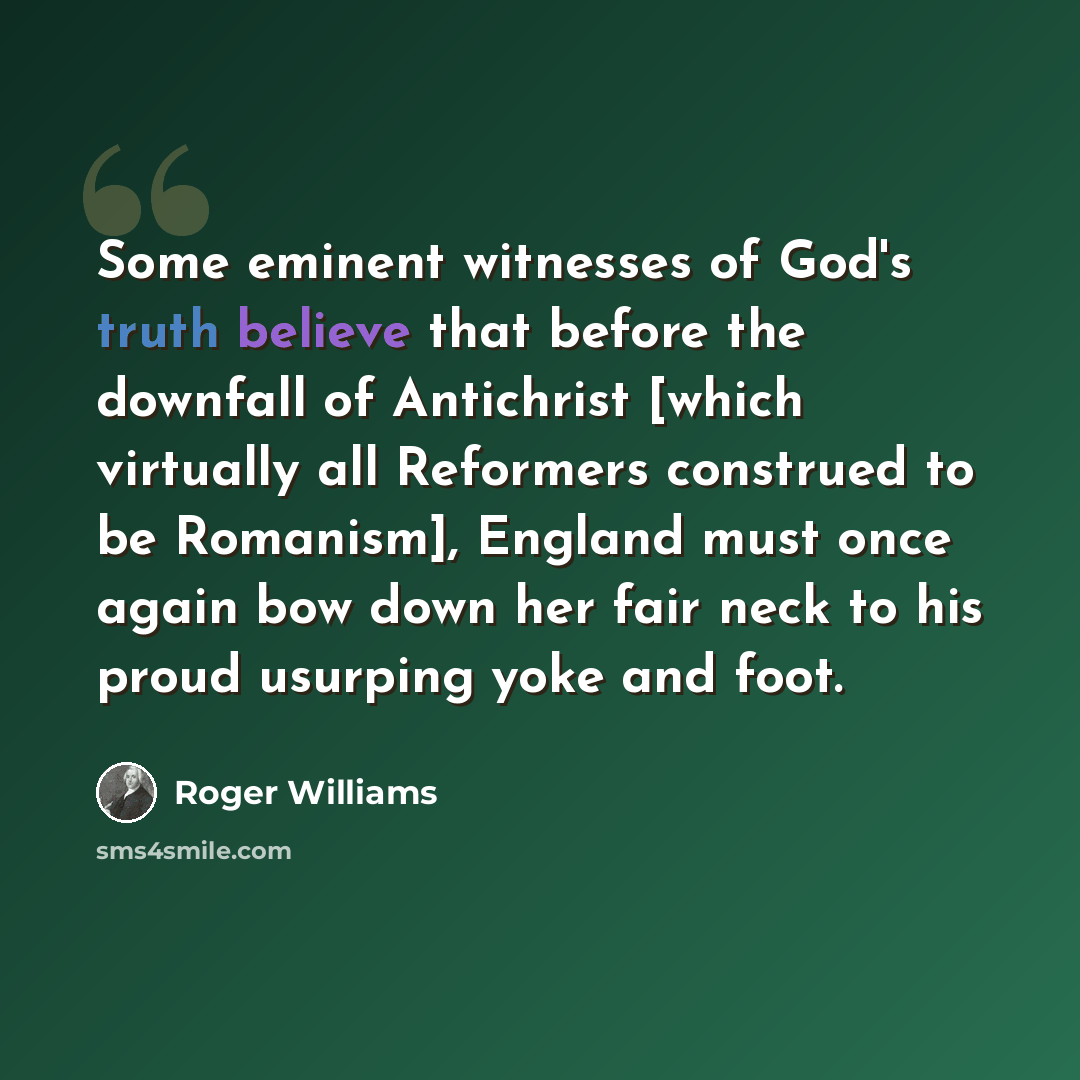 “Some eminent witnesses of God's truth believe that before the downfall of Antichrist [which virtually all Reformers construed to be Romanism], England must once again bow down her fair neck to his proud usurping yoke and foot.” quote by Roger Williams