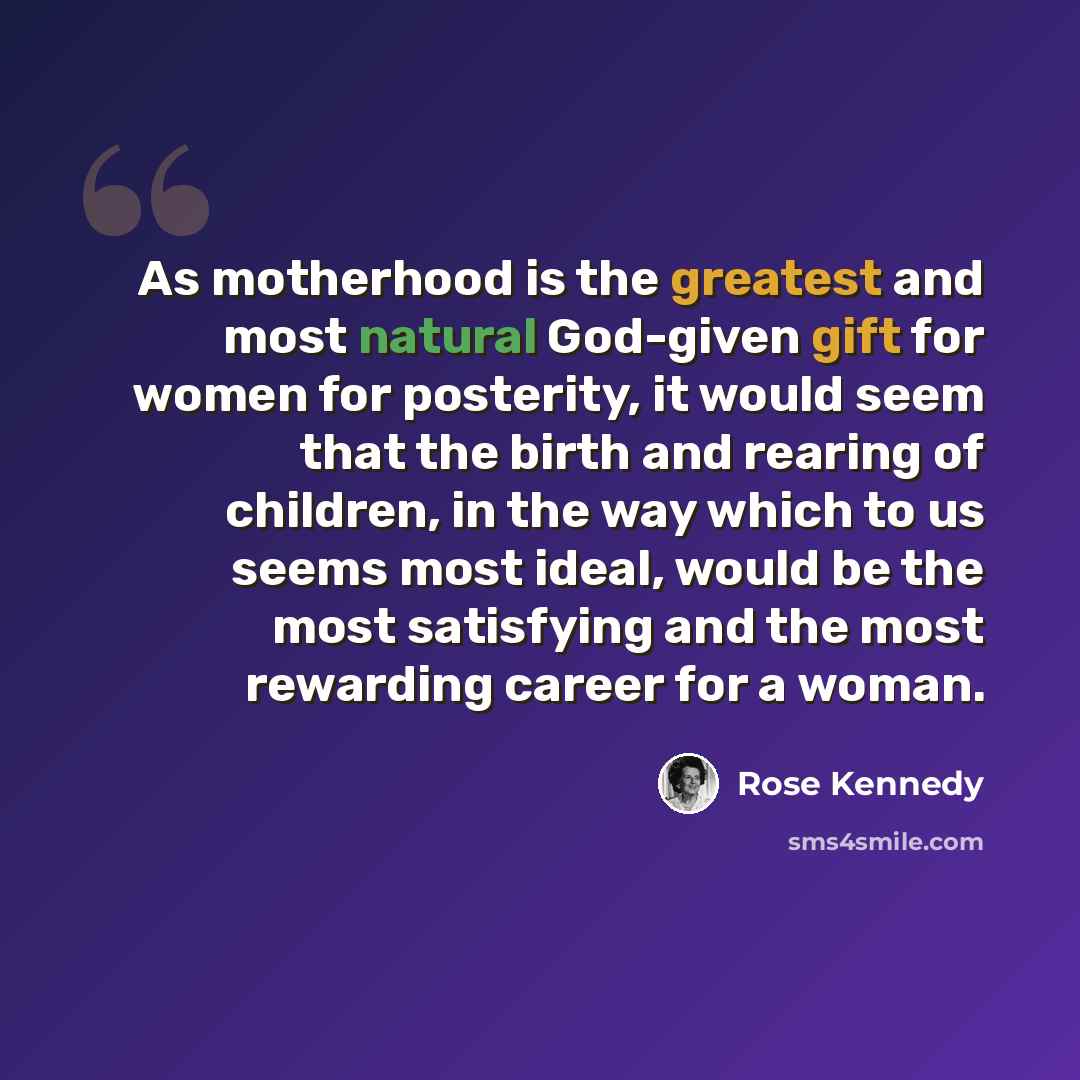 “As motherhood is the greatest and most natural God-given gift for women for posterity, it would seem that the birth and rearing of children, in the way which to us seems most ideal, would be the most satisfying and the most rewarding career for a woman.” quote by Rose Kennedy