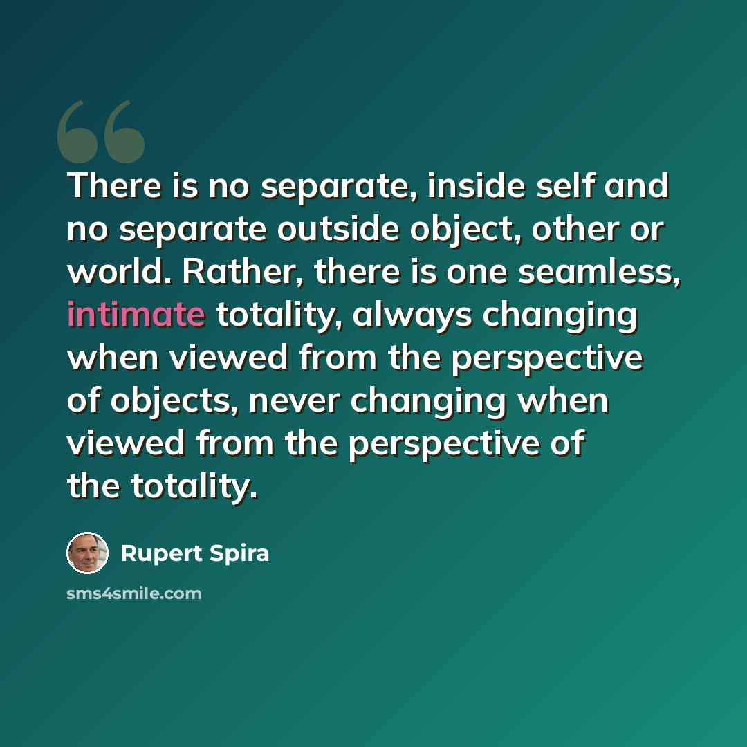 “There is no separate, inside self and no separate outside object, other or world. Rather, there is one seamless, intimate totality, always changing when viewed from the perspective of objects, never changing when viewed from the perspective of the totality.” quote by Rupert Spira