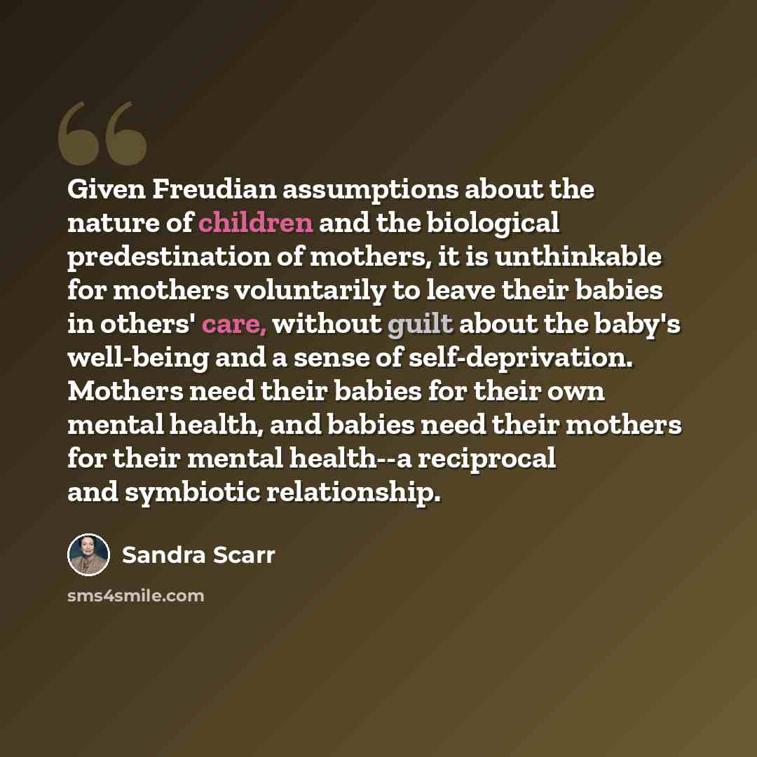 “Given Freudian assumptions about the nature of children and the biological predestination of mothers, it is unthinkable for mothers voluntarily to leave their babies in others' care, without guilt about the baby's well-being and a sense of self-deprivation. Mothers need their babies for their own…” quote by Sandra Scarr