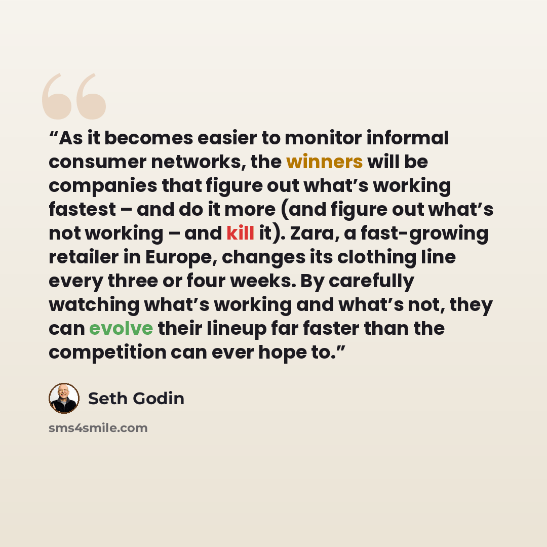 “As it becomes easier to monitor informal consumer networks, the winners will be companies that figure out what’s working fastest – and do it more (and figure out what’s not working – and kill it). Zara, a fast-growing retailer in Europe, changes its clothing line every three or four weeks. By…” quote by Seth Godin