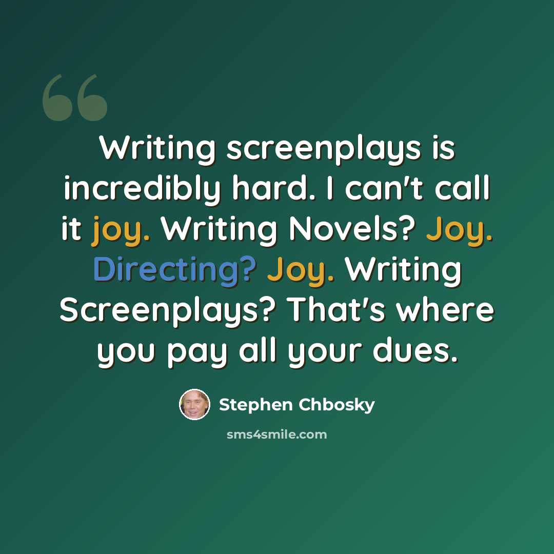 “Writing screenplays is incredibly hard. I can't call it joy. Writing Novels? Joy. Directing? Joy. Writing Screenplays? That's where you pay all your dues.” quote by Stephen Chbosky