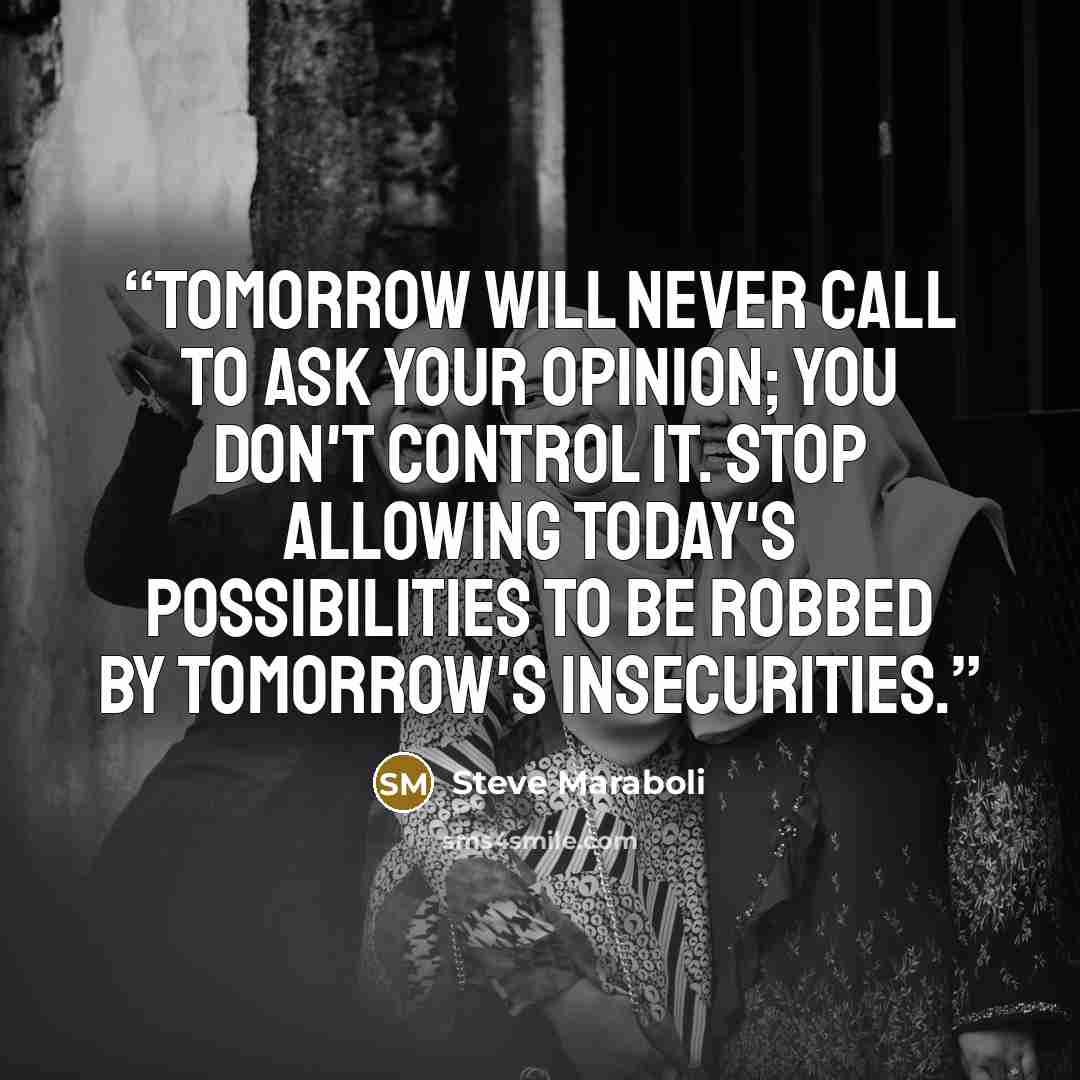 “Tomorrow will never call to ask your opinion; you don't control it. Stop allowing today's possibilities to be robbed by tomorrow's insecurities.” quote by Steve Maraboli