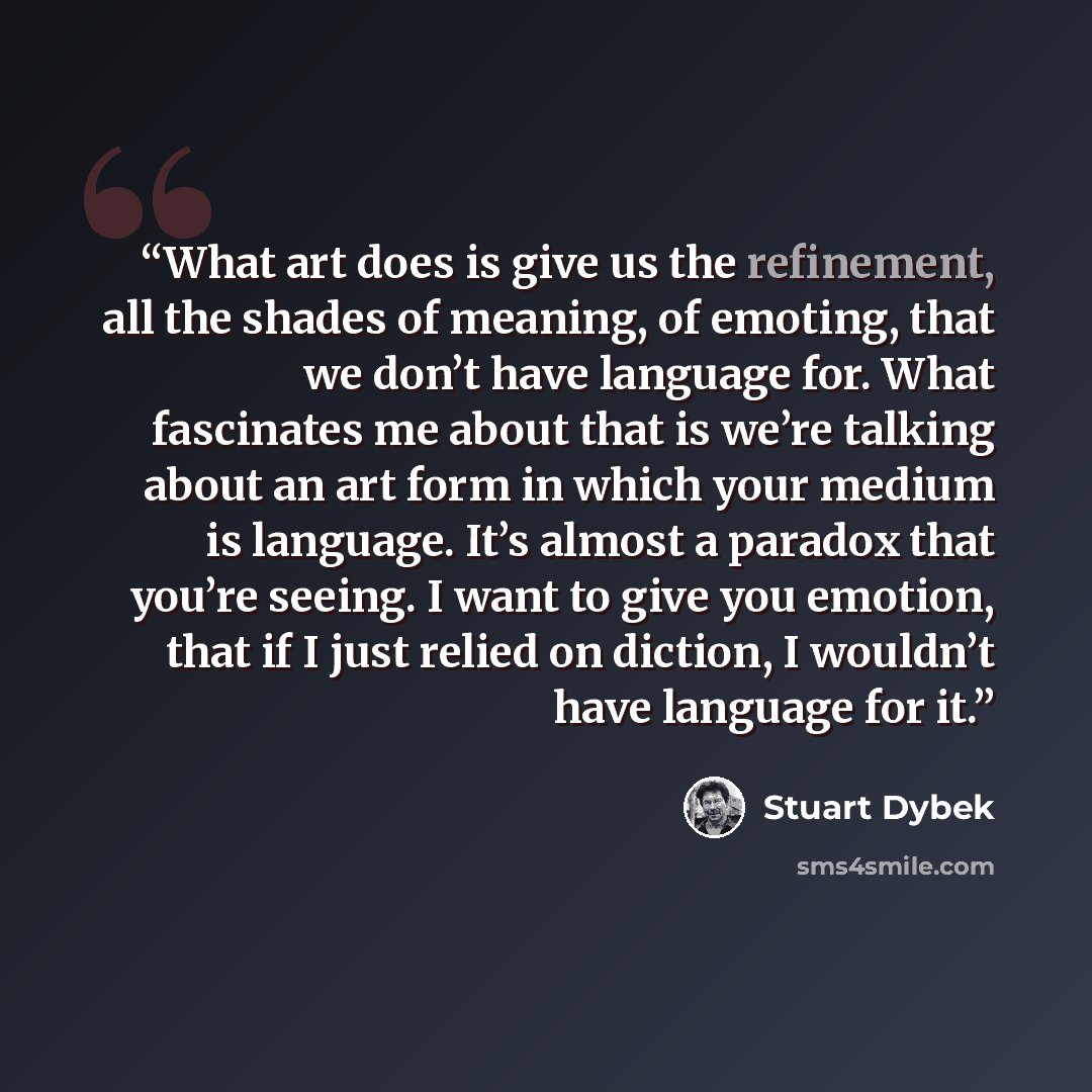 “What art does is give us the refinement, all the shades of meaning, of emoting, that we don’t have language for. What fascinates me about that is we’re talking about an art form in which your medium is language. It’s almost a paradox that you’re seeing. I want to give you emotion, that if I just…” quote by Stuart Dybek