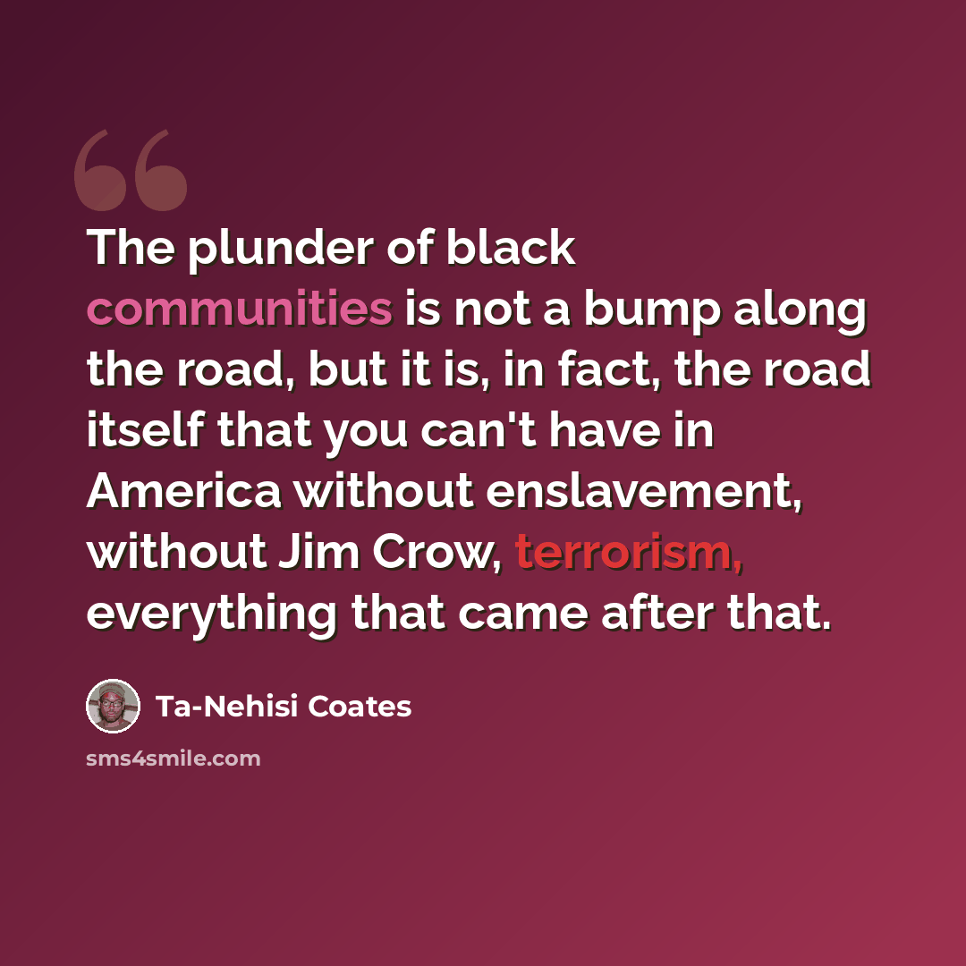 “The plunder of black communities is not a bump along the road, but it is, in fact, the road itself that you can't have in America without enslavement, without Jim Crow, terrorism, everything that came after that.” quote by Ta-Nehisi Coates