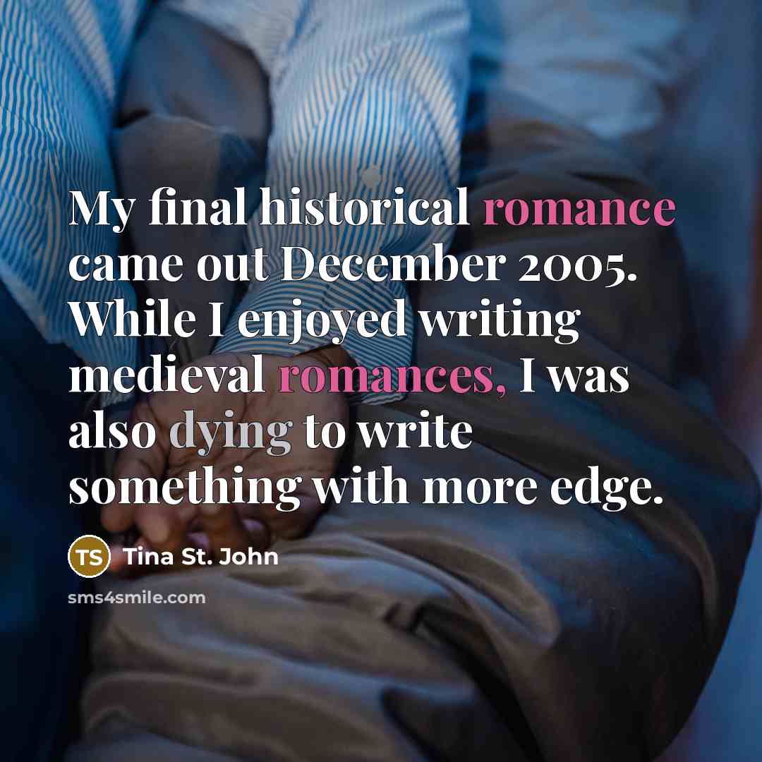 “My final historical romance came out December 2005. While I enjoyed writing medieval romances, I was also dying to write something with more edge.” quote by Tina St. John
