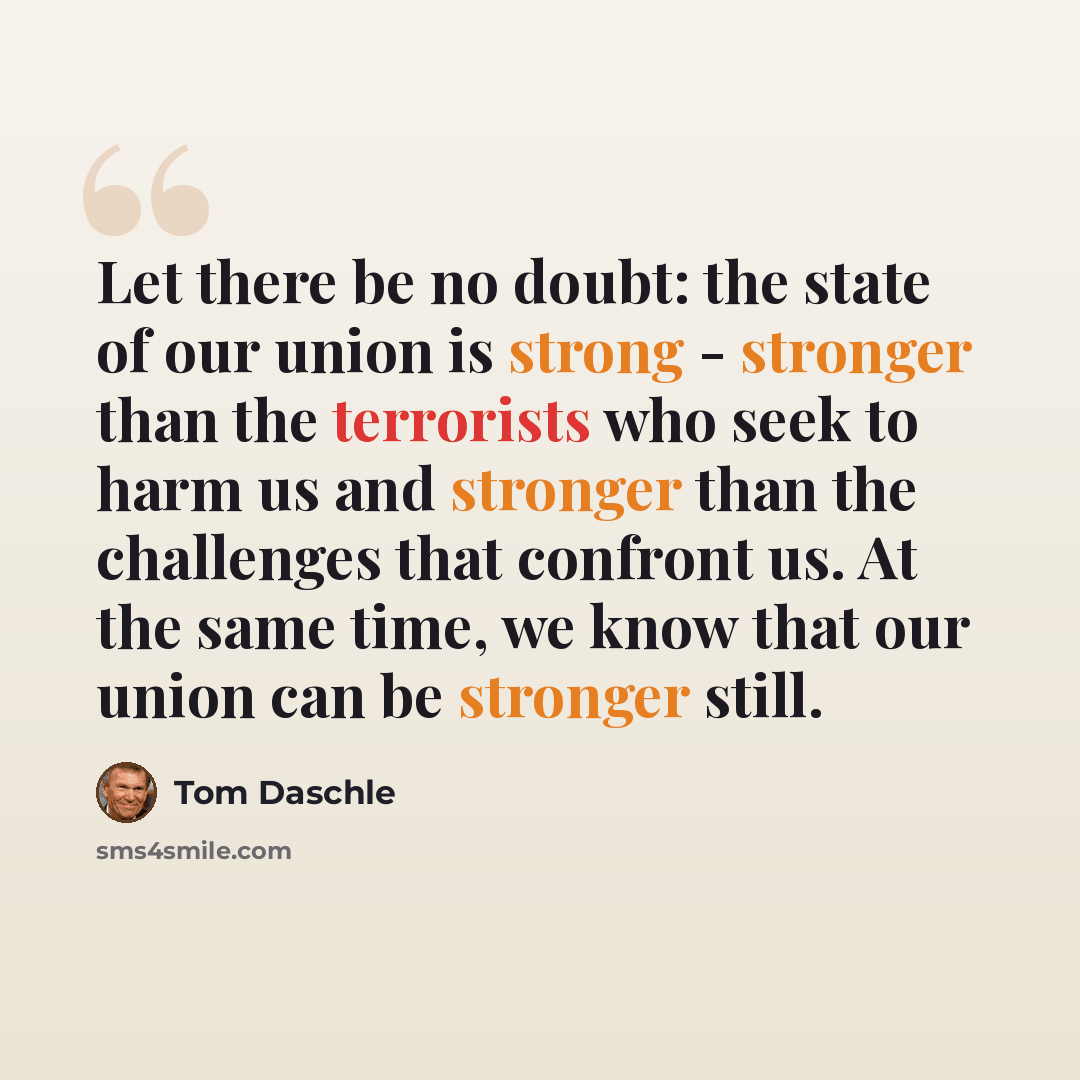 “Let there be no doubt: the state of our union is strong - stronger than the terrorists who seek to harm us and stronger than the challenges that confront us. At the same time, we know that our union can be stronger still.” quote by Tom Daschle