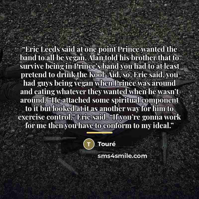 “Eric Leeds said at one point Prince wanted the band to all be vegan. Alan told his brother that to survive being in Prince’s band you had to at least pretend to drink the Kool-Aid, so, Eric said, you had guys being vegan when Prince was around and eating whatever they wanted when he wasn’t around…” quote by Touré