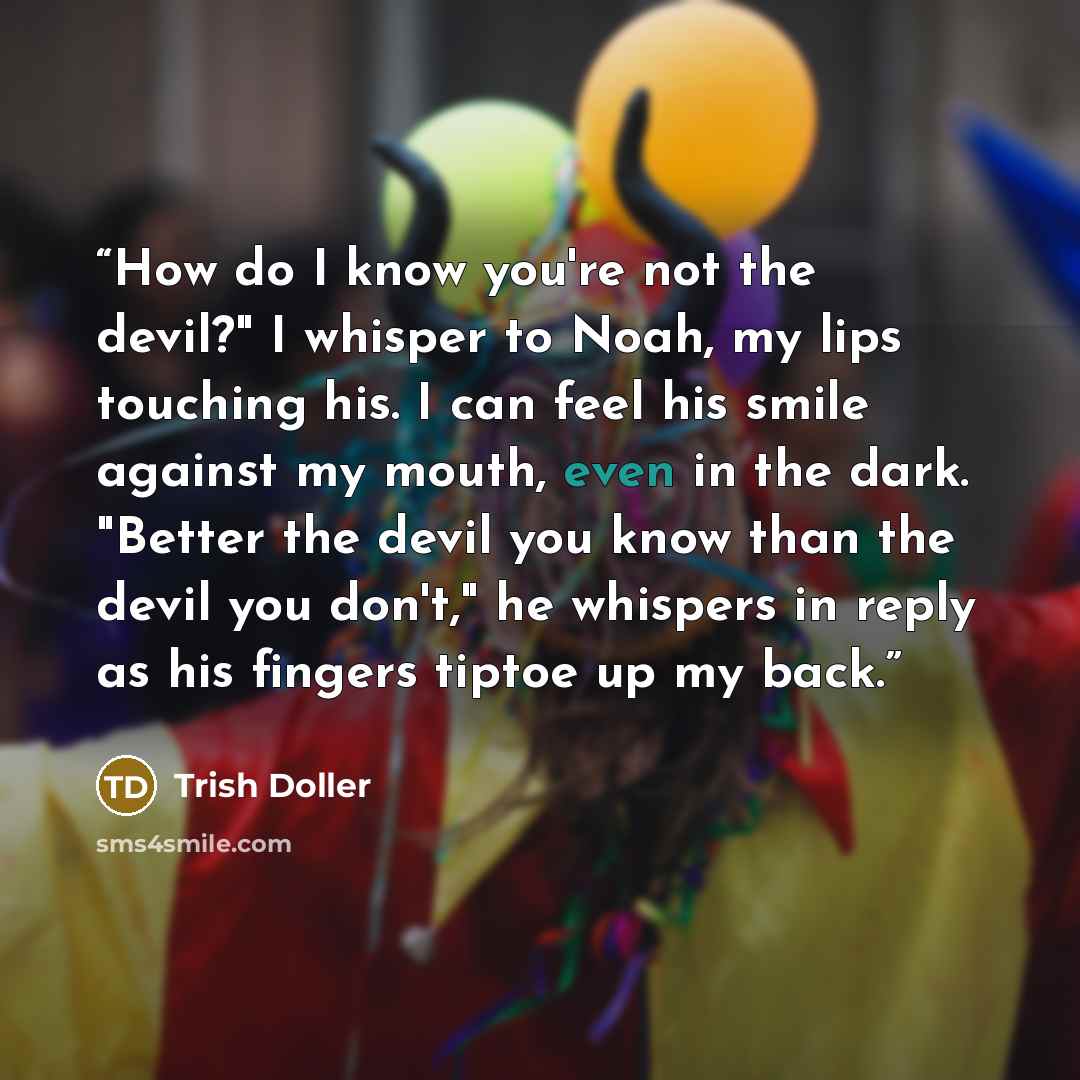 “How do I know you're not the devil?" I whisper to Noah, my lips touching his. I can feel his smile against my mouth, even in the dark. "Better the devil you know than the devil you don't," he whispers in reply as his fingers tiptoe up my back.” quote by Trish Doller