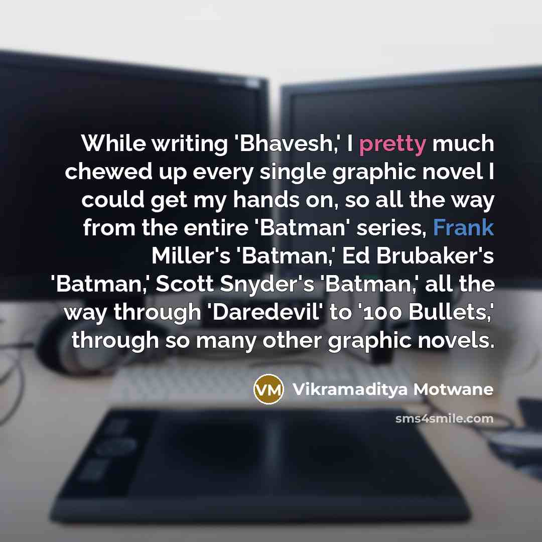 “While writing 'Bhavesh,' I pretty much chewed up every single graphic novel I could get my hands on, so all the way from the entire 'Batman' series, Frank Miller's 'Batman,' Ed Brubaker's 'Batman,' Scott Snyder's 'Batman,' all the way through 'Daredevil' to '100 Bullets,' through so many other…” quote by Vikramaditya Motwane