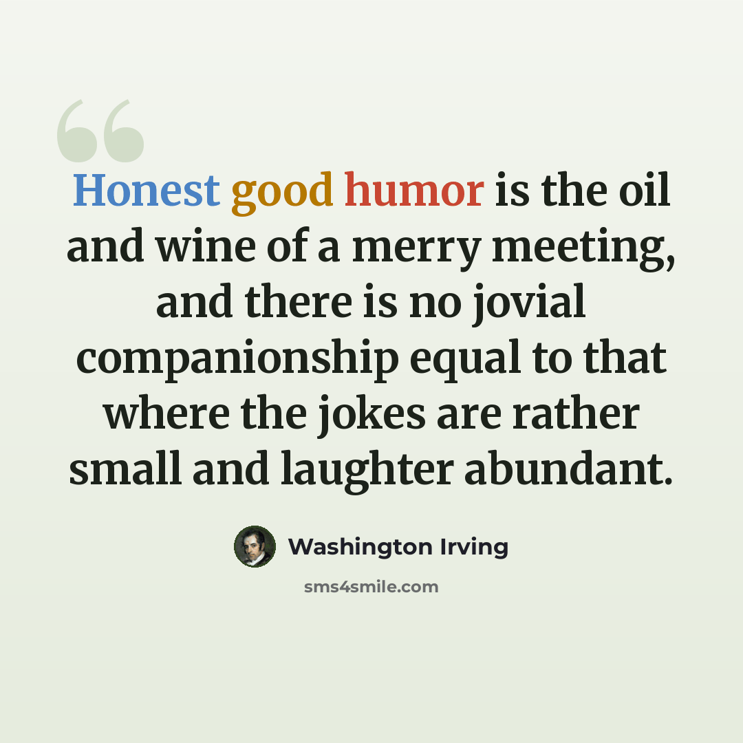 “Honest good humor is the oil and wine of a merry meeting, and there is no jovial companionship equal to that where the jokes are rather small and laughter abundant.” quote by Washington Irving