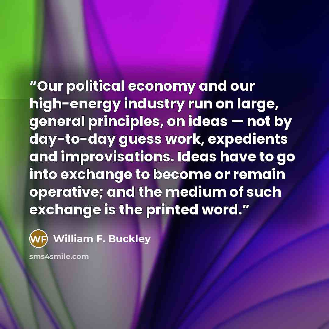 “Our political economy and our high-energy industry run on large, general principles, on ideas — not by day-to-day guess work, expedients and improvisations. Ideas have to go into exchange to become or remain operative; and the medium of such exchange is the printed word.” quote by William F. Buckley
