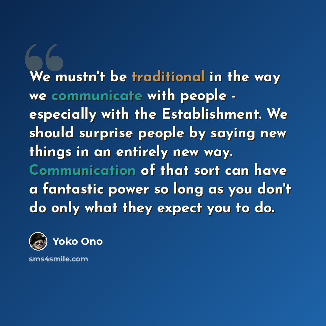 “We mustn't be traditional in the way we communicate with people - especially with the Establishment. We should surprise people by saying new things in an entirely new way. Communication of that sort can have a fantastic power so long as you don't do only what they expect you to do.” quote by Yoko Ono
