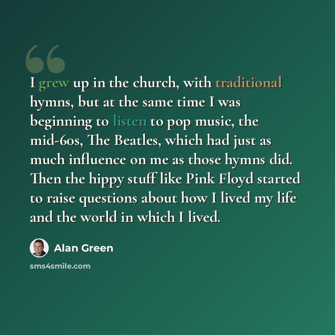 “I grew up in the church, with traditional hymns, but at the same time I was beginning to listen to pop music, the mid-60s, The Beatles, which had just as much influence on me as those hymns did. Then the hippy stuff like Pink Floyd started to raise questions about how I lived my life and the world…” quote by Alan Green