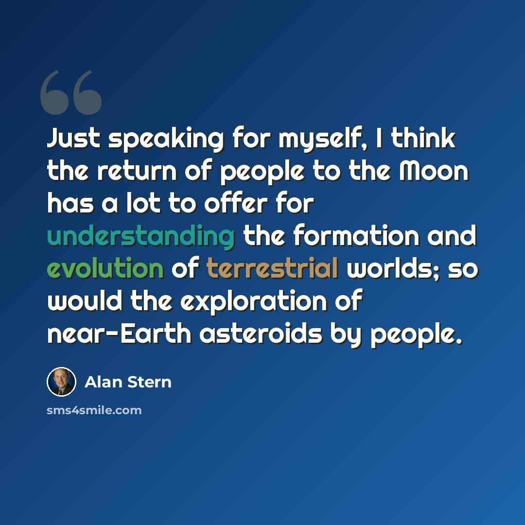 “Just speaking for myself, I think the return of people to the Moon has a lot to offer for understanding the formation and evolution of terrestrial worlds; so would the exploration of near-Earth asteroids by people.” quote by Alan Stern