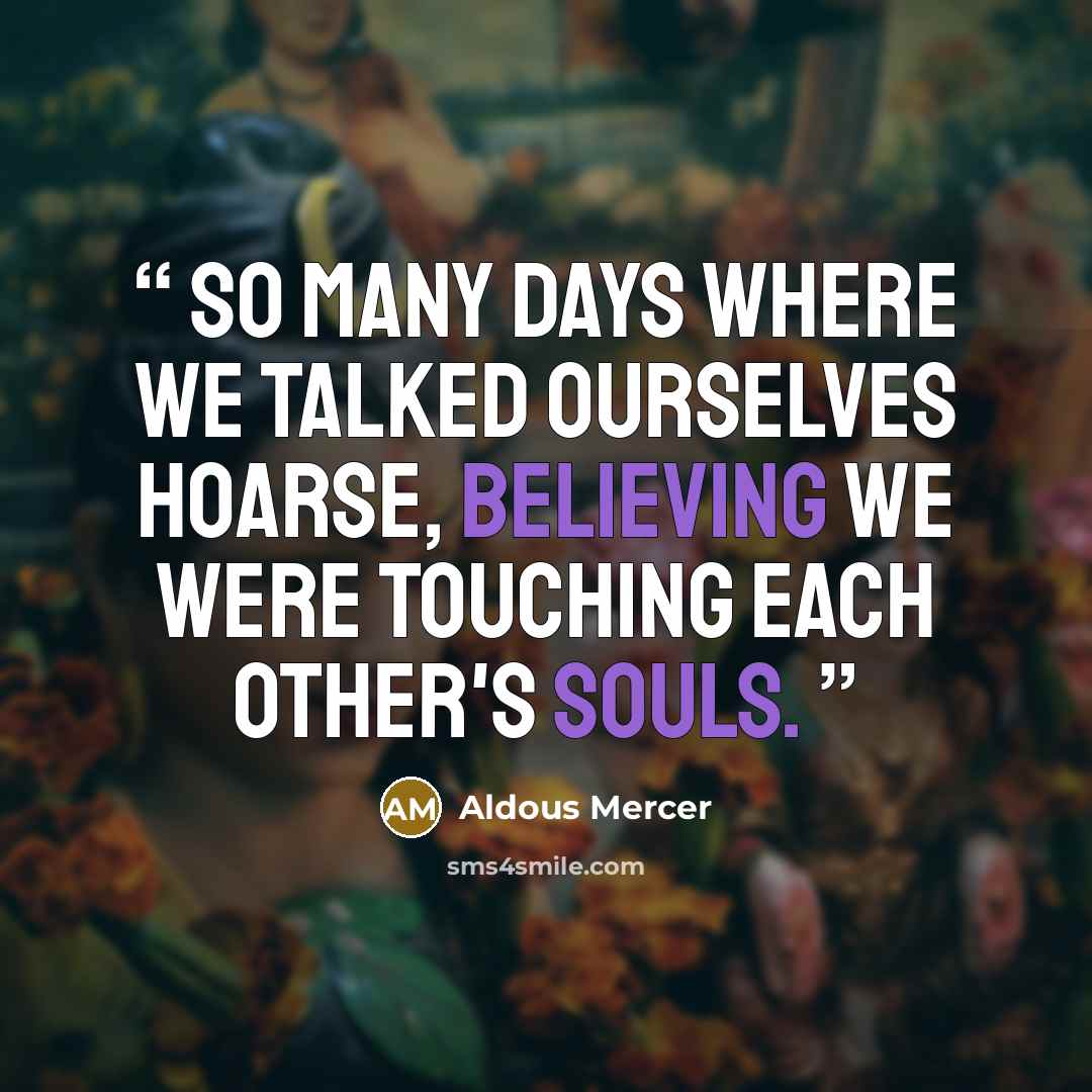 “So many days where we talked ourselves hoarse, believing we were touching each other's souls.” quote by Aldous Mercer