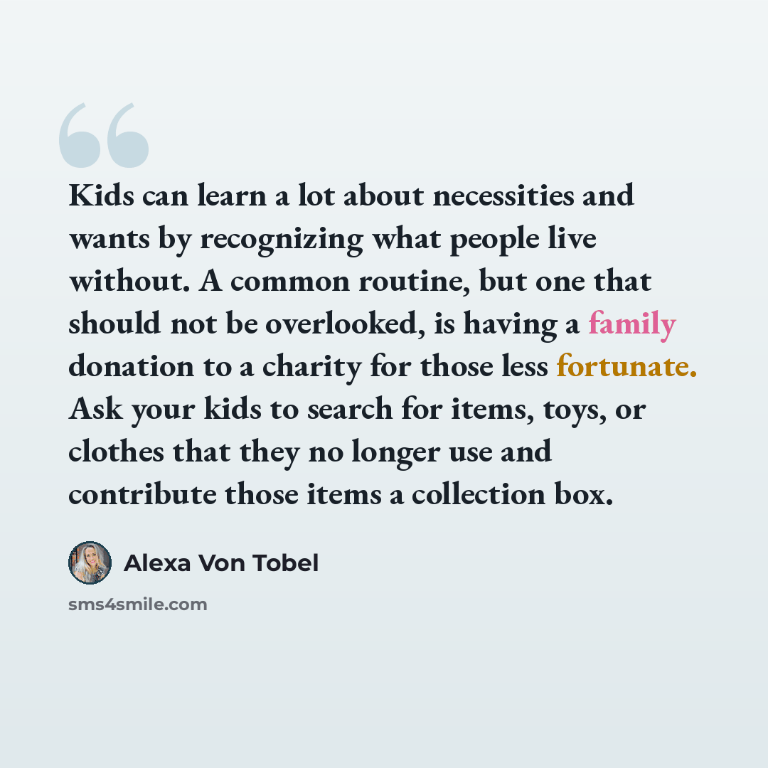 “Kids can learn a lot about necessities and wants by recognizing what people live without. A common routine, but one that should not be overlooked, is having a family donation to a charity for those less fortunate. Ask your kids to search for items, toys, or clothes that they no longer use and…” quote by Alexa Von Tobel