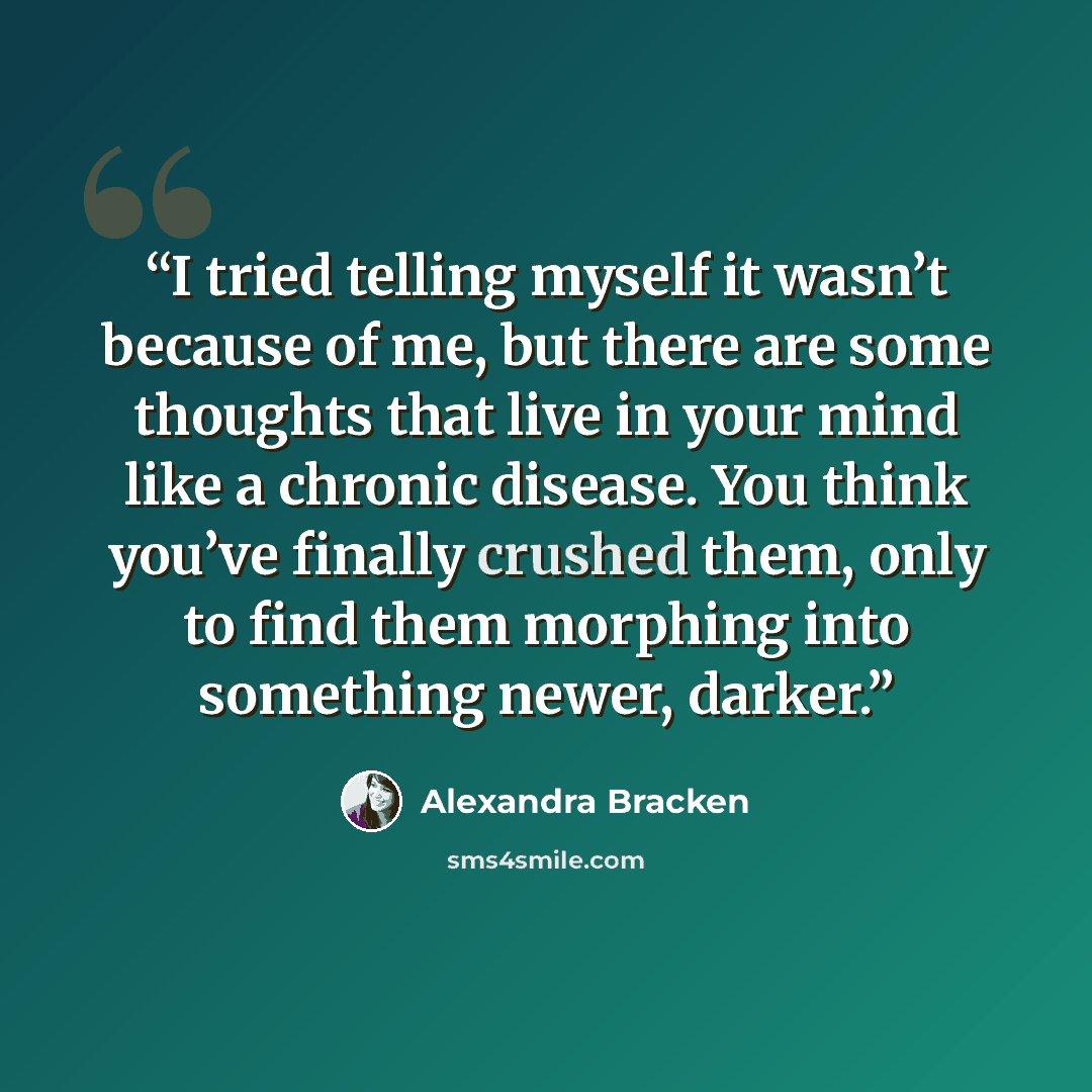 “I tried telling myself it wasn’t because of me, but there are some thoughts that live in your mind like a chronic disease. You think you’ve finally crushed them, only to find them morphing into something newer, darker.” quote by Alexandra Bracken
